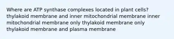 Where are ATP synthase complexes located in plant cells? thylakoid membrane and inner mitochondrial membrane inner mitochondrial membrane only thylakoid membrane only thylakoid membrane and plasma membrane