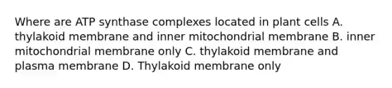 Where are ATP synthase complexes located in plant cells A. thylakoid membrane and inner mitochondrial membrane B. inner mitochondrial membrane only C. thylakoid membrane and plasma membrane D. Thylakoid membrane only