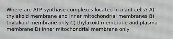 Where are ATP synthase complexes located in plant cells? A) thylakoid membrane and inner mitochondrial membranes B) thylakoid membrane only C) thylakoid membrane and plasma membrane D) inner mitochondrial membrane only