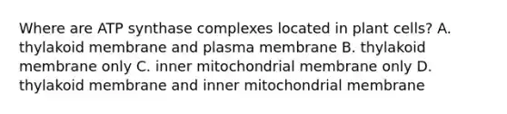 Where are ATP synthase complexes located in plant cells? A. thylakoid membrane and plasma membrane B. thylakoid membrane only C. inner mitochondrial membrane only D. thylakoid membrane and inner mitochondrial membrane