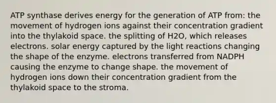 ATP synthase derives energy for the generation of ATP from: the movement of hydrogen ions against their concentration gradient into the thylakoid space. the splitting of H2O, which releases electrons. solar energy captured by the <a href='https://www.questionai.com/knowledge/kSUoWrrvoC-light-reactions' class='anchor-knowledge'>light reactions</a> changing the shape of the enzyme. electrons transferred from NADPH causing the enzyme to change shape. the movement of hydrogen ions down their concentration gradient from the thylakoid space to the stroma.