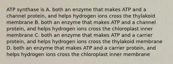 ATP synthase is A. both an enzyme that makes ATP and a channel protein, and helps hydrogen ions cross the thylakoid membrane B. both an enzyme that makes ATP and a channel protein, and helps hydrogen ions cross the chloroplast inner membrane C. both an enzyme that makes ATP and a carrier protein, and helps hydrogen ions cross the thylakoid membrane D. both an enzyme that makes ATP and a carrier protein, and helps hydrogen ions cross the chloroplast inner membrane