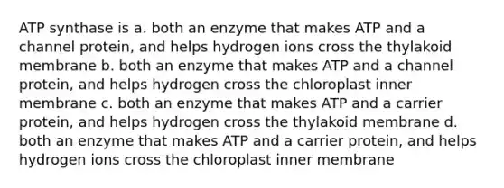 ATP synthase is a. both an enzyme that makes ATP and a channel protein, and helps hydrogen ions cross the thylakoid membrane b. both an enzyme that makes ATP and a channel protein, and helps hydrogen cross the chloroplast inner membrane c. both an enzyme that makes ATP and a carrier protein, and helps hydrogen cross the thylakoid membrane d. both an enzyme that makes ATP and a carrier protein, and helps hydrogen ions cross the chloroplast inner membrane