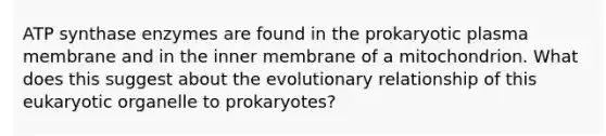 ATP synthase enzymes are found in the prokaryotic plasma membrane and in the inner membrane of a mitochondrion. What does this suggest about the evolutionary relationship of this eukaryotic organelle to prokaryotes?