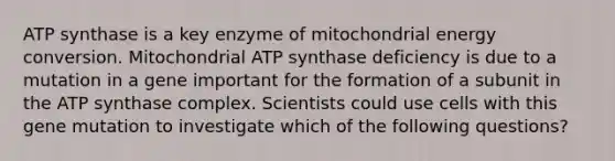 ATP synthase is a key enzyme of mitochondrial energy conversion. Mitochondrial ATP synthase deficiency is due to a mutation in a gene important for the formation of a subunit in the ATP synthase complex. Scientists could use cells with this gene mutation to investigate which of the following questions?