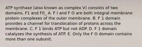 ATP synthase (also known as complex V) consists of two domains, F1 and F0_ A. F I and F O are both integral membrane protein complexes of the outer membrane. B. F 1 domain provides a channel for translocation of protons across the membrane. C. F 1 binds ATP but not ADP. D. F 1 domain catalyzes the synthesis of ATP. E. Only the F O domain contains more than one subunit.