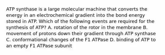 ATP synthase is a large molecular machine that converts the energy in an electrochemical gradient into the bond energy stored in ATP. Which of the following events are required for the synthesis of ATP? A. rotation of the rotor in the membrane B. movement of protons down their gradient through ATP synthase C. conformational changes of the F1 ATPase D. binding of ATP to an empty F1 ATPase subunit