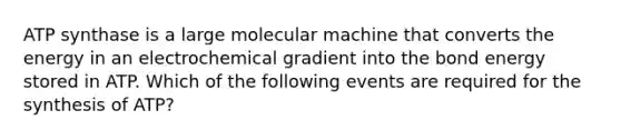 ATP synthase is a large molecular machine that converts the energy in an electrochemical gradient into the bond energy stored in ATP. Which of the following events are required for the synthesis of ATP?