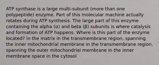 ATP synthase is a large multi-subunit (more than one polypeptide) enzyme. Part of this molecular machine actually rotates during ATP synthesis. The large part of this enzyme containing the alpha (α) and beta (β) subunits is where catalysis and formation of ATP happens. Where is this part of the enzyme located? in the matrix in the transmembrane region, spanning the inner mitochondrial membrane in the transmembrane region, spanning the outer mitochondrial membrane in the inner membrane space in the cytosol