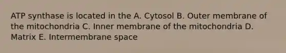 ATP synthase is located in the A. Cytosol B. Outer membrane of the mitochondria C. Inner membrane of the mitochondria D. Matrix E. Intermembrane space