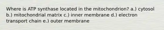 Where is ATP synthase located in the mitochondrion? a.) cytosol b.) mitochondrial matrix c.) inner membrane d.) electron transport chain e.) outer membrane