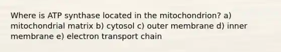 Where is ATP synthase located in the mitochondrion? a) mitochondrial matrix b) cytosol c) outer membrane d) inner membrane e) electron transport chain