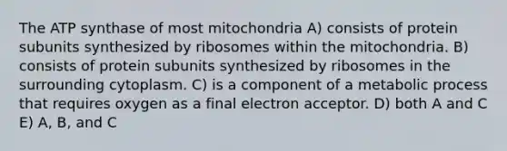 The ATP synthase of most mitochondria A) consists of protein subunits synthesized by ribosomes within the mitochondria. B) consists of protein subunits synthesized by ribosomes in the surrounding cytoplasm. C) is a component of a metabolic process that requires oxygen as a final electron acceptor. D) both A and C E) A, B, and C