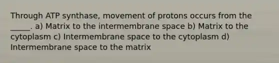 Through ATP synthase, movement of protons occurs from the _____. a) Matrix to the intermembrane space b) Matrix to the cytoplasm c) Intermembrane space to the cytoplasm d) Intermembrane space to the matrix