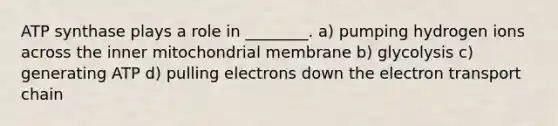 ATP synthase plays a role in ________. a) pumping hydrogen ions across the inner mitochondrial membrane b) glycolysis c) generating ATP d) pulling electrons down the electron transport chain