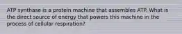 ATP synthase is a protein machine that assembles ATP. What is the direct source of energy that powers this machine in the process of cellular respiration?