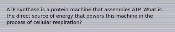 ATP synthase is a protein machine that assembles ATP. What is the direct source of energy that powers this machine in the process of cellular respiration?