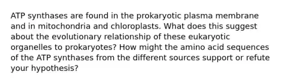 ATP synthases are found in the prokaryotic plasma membrane and in mitochondria and chloroplasts. What does this suggest about the evolutionary relationship of these eukaryotic organelles to prokaryotes? How might the amino acid sequences of the ATP synthases from the different sources support or refute your hypothesis?