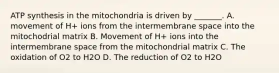 <a href='https://www.questionai.com/knowledge/kx3XpCJrFz-atp-synthesis' class='anchor-knowledge'>atp synthesis</a> in the mitochondria is driven by _______. A. movement of H+ ions from the intermembrane space into the mitochodrial matrix B. Movement of H+ ions into the intermembrane space from the mitochondrial matrix C. The oxidation of O2 to H2O D. The reduction of O2 to H2O