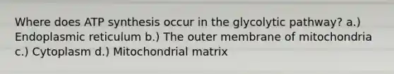 Where does ATP synthesis occur in the glycolytic pathway? a.) Endoplasmic reticulum b.) The outer membrane of mitochondria c.) Cytoplasm d.) Mitochondrial matrix