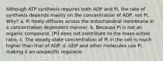 Although ATP synthesis requires both ADP and Pi, the rate of synthesis depends mainly on the concentration of ADP, not Pi. Why? a. Pi freely diffuses across the mitochondrial membrane in a concentration dependent manner. b. Because Pi is not an organic compound, [Pi] does not contribute to the mass‑action ratio. c. The steady‑state concentration of Pi in the cell is much higher than that of ADP. d. GDP and other molecules use Pi, making it an unspecific regulator.