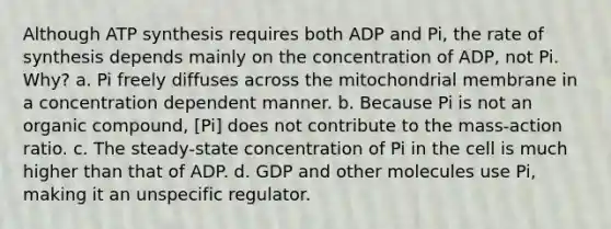 Although ATP synthesis requires both ADP and Pi, the rate of synthesis depends mainly on the concentration of ADP, not Pi. Why? a. Pi freely diffuses across the mitochondrial membrane in a concentration dependent manner. b. Because Pi is not an organic compound, [Pi] does not contribute to the mass‑action ratio. c. The steady‑state concentration of Pi in the cell is much higher than that of ADP. d. GDP and other molecules use Pi, making it an unspecific regulator.