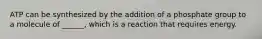 ATP can be synthesized by the addition of a phosphate group to a molecule of ______, which is a reaction that requires energy.