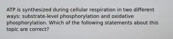 ATP is synthesized during cellular respiration in two different ways: substrate-level phosphorylation and <a href='https://www.questionai.com/knowledge/kFazUb9IwO-oxidative-phosphorylation' class='anchor-knowledge'>oxidative phosphorylation</a>. Which of the following statements about this topic are correct?