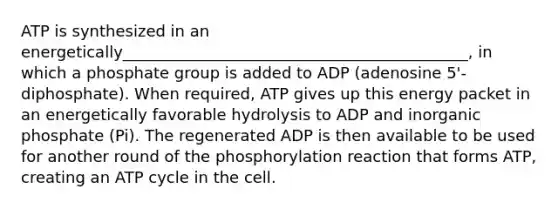 ATP is synthesized in an energetically____________________________________________, in which a phosphate group is added to ADP (adenosine 5'-diphosphate). When required, ATP gives up this energy packet in an energetically favorable hydrolysis to ADP and inorganic phosphate (Pi). The regenerated ADP is then available to be used for another round of the phosphorylation reaction that forms ATP, creating an ATP cycle in the cell.