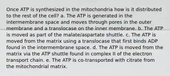 Once ATP is synthesized in the mitochondria how is it distributed to the rest of the cell? a. The ATP is generated in the intermembrane space and moves through pores in the outer membrane and a translocase on the inner membrane. b. The ATP is moved as part of the malate/aspartate shuttle. c. The ATP is moved from the matrix using a translocase that first binds ADP found in the intermembrane space. d. The ATP is moved from the matrix via the ATP shuttle found in complex II of <a href='https://www.questionai.com/knowledge/k57oGBr0HP-the-electron-transport-chain' class='anchor-knowledge'>the electron transport chain</a>. e. The ATP is co-transported with citrate from the mitochondrial matrix.