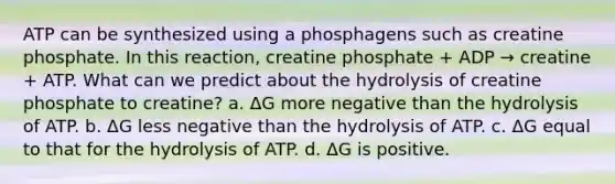 ATP can be synthesized using a phosphagens such as creatine phosphate. In this reaction, creatine phosphate + ADP → creatine + ATP. What can we predict about the hydrolysis of creatine phosphate to creatine? a. ΔG more negative than the hydrolysis of ATP. b. ΔG less negative than the hydrolysis of ATP. c. ΔG equal to that for the hydrolysis of ATP. d. ΔG is positive.