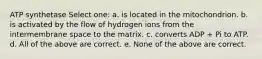 ATP synthetase Select one: a. is located in the mitochondrion. b. is activated by the flow of hydrogen ions from the intermembrane space to the matrix. c. converts ADP + Pi to ATP. d. All of the above are correct. e. None of the above are correct.