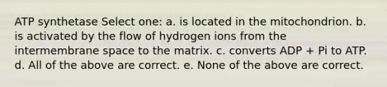 ATP synthetase Select one: a. is located in the mitochondrion. b. is activated by the flow of hydrogen ions from the intermembrane space to the matrix. c. converts ADP + Pi to ATP. d. All of the above are correct. e. None of the above are correct.