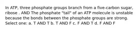 In ATP, three phosphate groups branch from a five-carbon sugar, ribose . AND The phosphate "tail" of an ATP molecule is unstable because the bonds between the phosphate groups are strong. Select one: a. T AND T b. T AND F c. F AND T d. F AND F