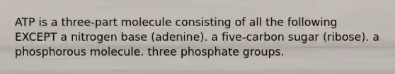 ATP is a three-part molecule consisting of all the following EXCEPT a nitrogen base (adenine). a five-carbon sugar (ribose). a phosphorous molecule. three phosphate groups.