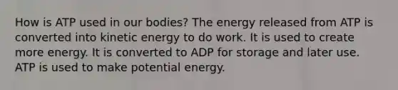 How is ATP used in our bodies? The energy released from ATP is converted into kinetic energy to do work. It is used to create more energy. It is converted to ADP for storage and later use. ATP is used to make potential energy.