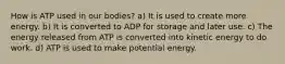 How is ATP used in our bodies? a) It is used to create more energy. b) It is converted to ADP for storage and later use. c) The energy released from ATP is converted into kinetic energy to do work. d) ATP is used to make potential energy.