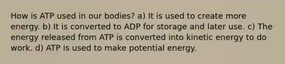 How is ATP used in our bodies? a) It is used to create more energy. b) It is converted to ADP for storage and later use. c) The energy released from ATP is converted into kinetic energy to do work. d) ATP is used to make potential energy.