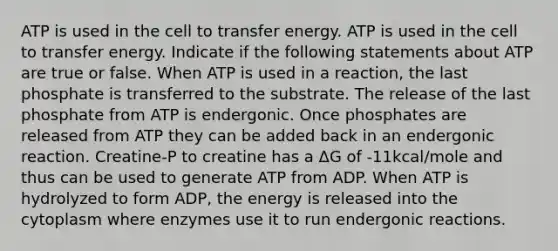 ATP is used in the cell to transfer energy. ATP is used in the cell to transfer energy. Indicate if the following statements about ATP are true or false. When ATP is used in a reaction, the last phosphate is transferred to the substrate. The release of the last phosphate from ATP is endergonic. Once phosphates are released from ATP they can be added back in an endergonic reaction. Creatine-P to creatine has a ΔG of -11kcal/mole and thus can be used to generate ATP from ADP. When ATP is hydrolyzed to form ADP, the energy is released into the cytoplasm where enzymes use it to run endergonic reactions.