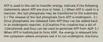 ATP is used in the cell to transfer energy. Indicate if the following statements about ATP are true or false. 1.) When ATP is used in a reaction, the last phosphate may be transferred to the substrate. 2.) The release of the last phosphate from ATP is endergonic. 3.) Once phosphates are released from ATP they can be added back in an endergonic reaction. 4.)Creatine-P to creatine has a ΔG of -11kcal/mole and thus can be used to generate ATP from ADP. 5.) When ATP is hydrolyzed to form ADP, the energy is released into the cytoplasm where enzymes use it to run endergonic reactions.