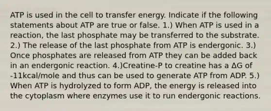 ATP is used in the cell to transfer energy. Indicate if the following statements about ATP are true or false. 1.) When ATP is used in a reaction, the last phosphate may be transferred to the substrate. 2.) The release of the last phosphate from ATP is endergonic. 3.) Once phosphates are released from ATP they can be added back in an endergonic reaction. 4.)Creatine-P to creatine has a ΔG of -11kcal/mole and thus can be used to generate ATP from ADP. 5.) When ATP is hydrolyzed to form ADP, the energy is released into the cytoplasm where enzymes use it to run endergonic reactions.