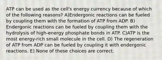 ATP can be used as the cell's energy currency because of which of the following reasons? A)Endergonic reactions can be fueled by coupling them with the formation of ATP from ADP. B) Endergonic reactions can be fueled by coupling them with the hydrolysis of high-energy phosphate bonds in ATP. C)ATP is the most energy-rich small molecule in the cell. D) The regeneration of ATP from ADP can be fueled by coupling it with endergonic reactions. E) None of these choices are correct.