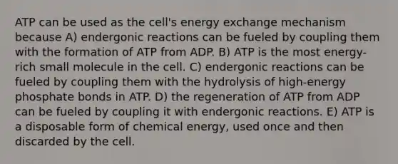 ATP can be used as the cell's energy exchange mechanism because A) endergonic reactions can be fueled by coupling them with the formation of ATP from ADP. B) ATP is the most energy-rich small molecule in the cell. C) endergonic reactions can be fueled by coupling them with the hydrolysis of high-energy phosphate bonds in ATP. D) the regeneration of ATP from ADP can be fueled by coupling it with endergonic reactions. E) ATP is a disposable form of chemical energy, used once and then discarded by the cell.