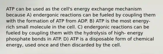 ATP can be used as the cell's energy exchange mechanism because A) endergonic reactions can be fueled by coupling them with the formation of ATP from ADP. B) ATP is the most energy-rich small molecule in the cell. C) endergonic reactions can be fueled by coupling them with the hydrolysis of high- energy phosphate bonds in ATP. D) ATP is a disposable form of chemical energy, used once and then discarded by the cell.