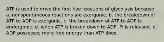 ATP is used to drive the first five reactions of glycolysis because a. nonspontaneous reactions are exergonic. b. the breakdown of ATP to ADP is exergonic. c. the breakdown of ATP to ADP is endergonic. d. when ATP is broken down to ADP, Pi is released. e. ADP possesses more free energy than ATP does.