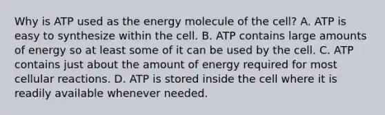 Why is ATP used as the energy molecule of the cell? A. ATP is easy to synthesize within the cell. B. ATP contains large amounts of energy so at least some of it can be used by the cell. C. ATP contains just about the amount of energy required for most cellular reactions. D. ATP is stored inside the cell where it is readily available whenever needed.