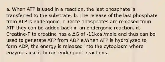 a. When ATP is used in a reaction, the last phosphate is transferred to the substrate. b. The release of the last phosphate from ATP is endergonic. c. Once phosphates are released from ATP they can be added back in an endergonic reaction. d. Creatine-P to creatine has a ΔG of -11kcal/mole and thus can be used to generate ATP from ADP e.When ATP is hydrolyzed to form ADP, the energy is released into the cytoplasm where enzymes use it to run endergonic reactions.