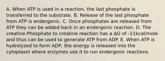 A. When ATP is used in a reaction, the last phosphate is transferred to the substrate. B. Release of the last phosphate from ATP is endergonic. C. Once phosphates are released from ATP they can be added back in an endergonic reaction. D. The creatine-Phosphate to creatine reaction has a ΔG of -11kcal/mole and thus can be used to generate ATP from ADP. E. When ATP is hydrolyzed to form ADP, the energy is released into the cytoplasm where enzymes use it to run endergonic reactions.