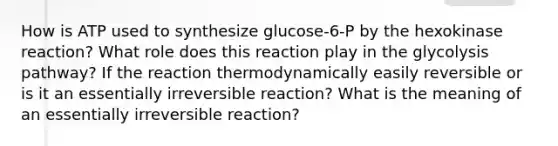 How is ATP used to synthesize glucose-6-P by the hexokinase reaction? What role does this reaction play in the glycolysis pathway? If the reaction thermodynamically easily reversible or is it an essentially irreversible reaction? What is the meaning of an essentially irreversible reaction?