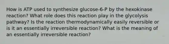 How is ATP used to synthesize glucose-6-P by the hexokinase reaction? What role does this reaction play in the glycolysis pathway? Is the reaction thermodynamically easily reversible or is it an essentially irreversible reaction? What is the meaning of an essentially irreversible reaction?